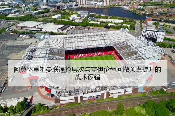 阿莫林重塑曼联逼抢层次与霍伊伦德回撤频率提升的战术逻辑