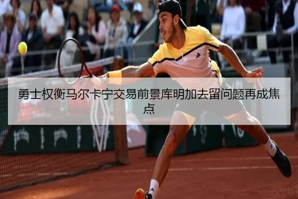 勇士权衡马尔卡宁交易前景库明加去留问题再成焦点